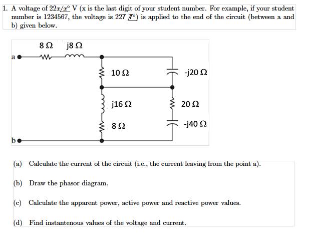 1. A voltage of 22r/r° V (x is the last digit of your student number. For example, if your student
number is 1234567, the voltage is 227 7º) is applied to the end of the circuit (between a and
b) given below.
j8 N
a
10 2
J20 Ω
j16 2
20 Ω
J40 Ω
be
(a) Calculate the current of the circuit (i.e., the current leaving from the point a).
(b) Draw the phasor diagram.
(c) Calculate the apparent power, active power and reactive power values.
(d) Find instantenous values of the voltage and current.
