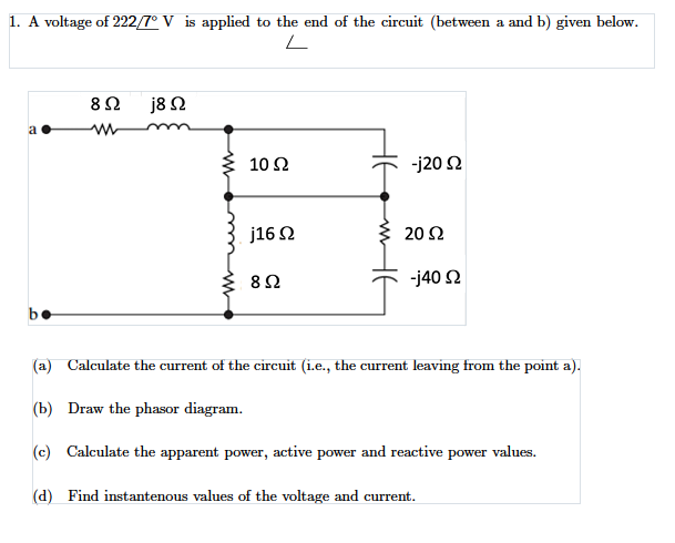 1. A voltage of 222/7° V is applied to the end of the circuit (between a and b) given below.
j8 2
10 Ω
-j20 2
j16 2
20 Ω
8Ω
-j40 2
be
(a) Calculate the current of the circuit (i.e., the current leaving from the point a).
(b) Draw the phasor diagram.
(c) Calculate the apparent power, active power and reactive power values.
(d) Find instantenous values of the voltage and current.
