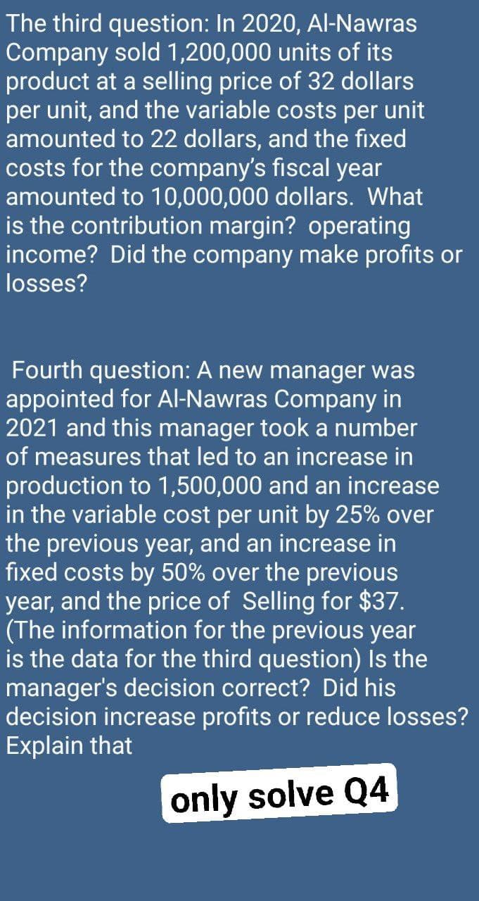 The third question: In 2020, Al-Nawras
Company sold 1,200,000 units of its
product at a selling price of 32 dollars
per unit, and the variable costs per unit
amounted to 22 dollars, and the fixed
costs for the company's fiscal year
amounted to 10,000,000 dollars. What
is the contribution margin? operating
income? Did the company make profits or
losses?
Fourth question: A new manager was
appointed for Al-Nawras Company in
2021 and this manager took a number
of measures that led to an increase in
production to 1,500,000 and an increase
in the variable cost per unit by 25% over
the previous year, and an increase in
fixed costs by 50% over the previous
year, and the price of Selling for $37.
(The information for the previous year
is the data for the third question) Is the
manager's decision correct? Did his
decision increase profits or reduce losses?
Explain that
only solve Q4
