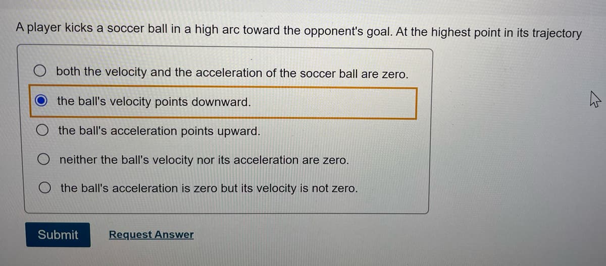 A player kicks a soccer ball in a high arc toward the opponent's goal. At the highest point in its trajectory
both the velocity and the acceleration of the soccer ball are zero.
the ball's velocity points downward.
the ball's acceleration points upward.
neither the ball's velocity nor its acceleration are zero.
the ball's acceleration is zero but its velocity is not zero.
Submit
Request Answer
