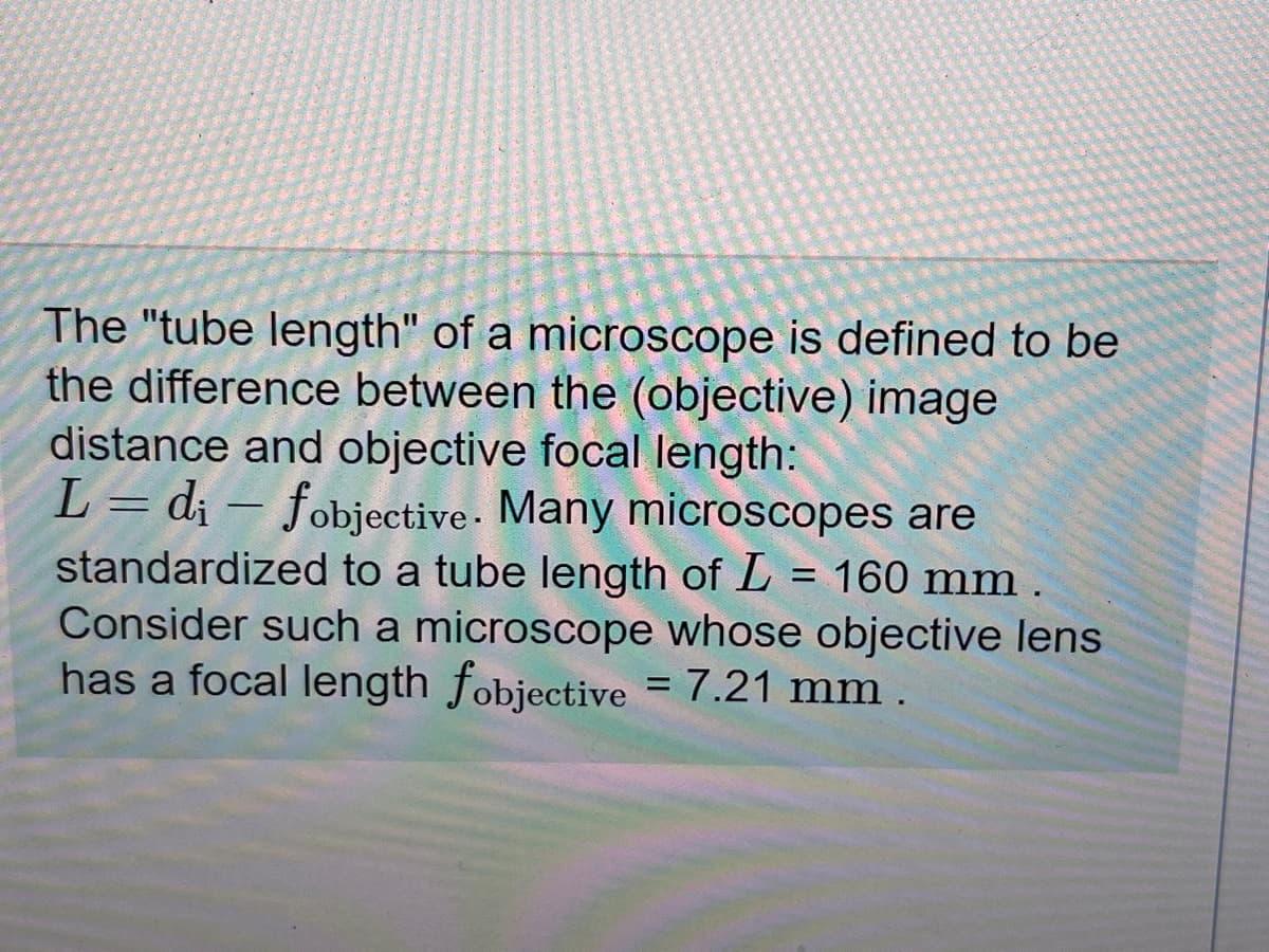 The "tube length" of a microscope is defined to be
the difference between the (objective) image
distance and objective focal length:
-
L = di – fobjective. Many microscopes are
standardized to a tube length of L = 160 mm .
Consider such a microscope whose objective lens
has a focal length fobjective = 7.21 mm.