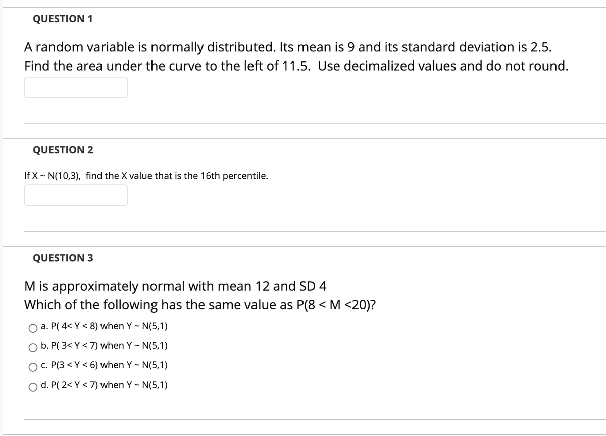 QUESTION 1
A random variable is normally distributed. Its mean is 9 and its standard deviation is 2.5.
Find the area under the curve to the left of 11.5. Use decimalized values and do not round.
QUESTION 2
If X ~ N(10,3), find the X value that is the 16th percentile.
QUESTION 3
M is approximately normal with mean 12 and SD 4
Which of the following has the same value as P(8 < M <20)?
O a. P( 4< Y < 8) when Y - N(5,1)
b. P( 3< Y < 7) when Y - N(5,1)
O c. P(3 < Y < 6) when Y - N(5,1)
O d. P( 2< Y < 7) when Y ~ N(5,1)
