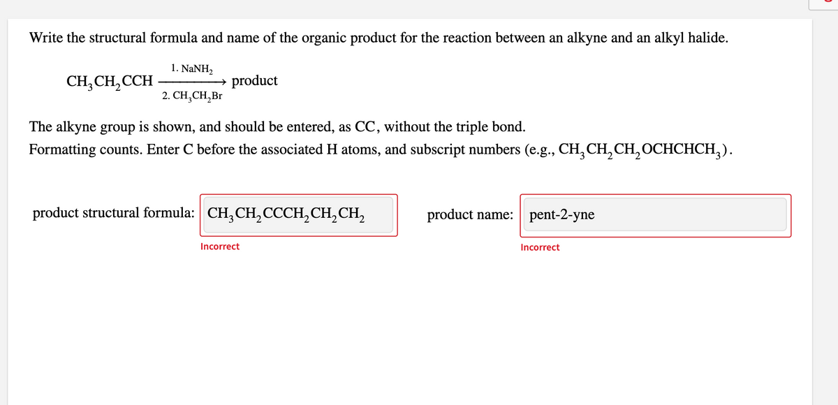 Write the structural formula and name of the organic product for the reaction between an alkyne and an alkyl halide.
1. NANH,
CH,CH, CCH
→ product
2. СH, CH,Br
The alkyne group is shown, and should be entered, as CC, without the triple bond.
Formatting counts. Enter C before the associated H atoms, and subscript numbers (e.g., CH,CH, CH, OCHCHCH,).
product structural formula: CH,CH,CCCH,CH,CH,
product name:
pent-2-yne
Incorrect
Incorrect
