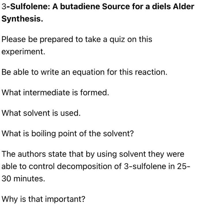 3-Sulfolene: A butadiene Source for a diels Alder
Synthesis.
Please be prepared to take a quiz on this
experiment.
Be able to write an equation for this reaction.
What intermediate is formed.
What solvent is used.
What is boiling point of the solvent?
The authors state that by using solvent they were
able to control decomposition of 3-sulfolene in 25-
30 minutes.
Why is that important?
