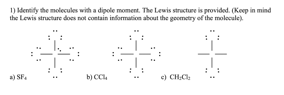 1) Identify the molecules with a dipole moment. The Lewis structure is provided. (Keep in mind
the Lewis structure does not contain information about the geometry of the molecule).
a) SF4
b) CCI4
c) CH2C12
