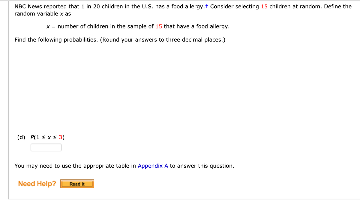 NBC News reported that 1 in 20 children in the U.S. has a food allergy.t Consider selecting 15 children at random. Define the
random variable x as
x = number of children in the sample of 15 that have a food allergy.
Find the following probabilities. (Round your answers to three decimal places.)
(d) P(1 < x < 3)
You may need to use the appropriate table in Appendix A to answer this question.
Need Help?
Read It
