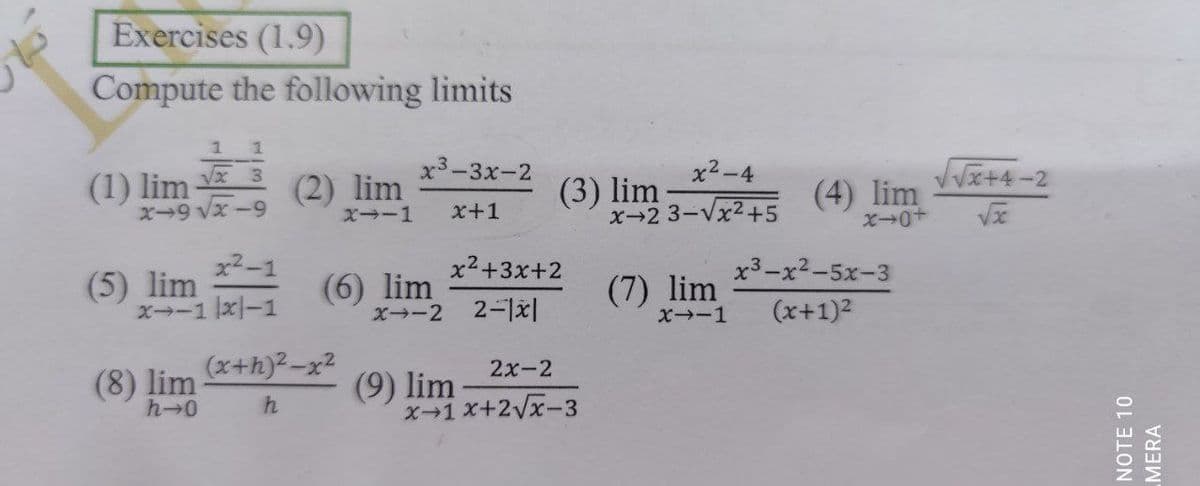 Exercises (1.9)
Compute the following limits
1 1
(1) lim
х3-3х-2
VVx+4-2
x2-4
(2) lim
(3) lim
x-2 3-Vx2+5
(4) lim
ズ→0+
X9 Vx -9
XI-1
x+1
x2-1
(5) lim
ズ→ー1x|-1
x2+3x+2
x3-x2-5x-3
(6) lim
x--2 2-1|
(7) lim
X-1
(x+1)2
(x+h)2-x2
2x-2
(8) lim
h-0
(9) lim
X-1 x+2Vx-3
NOTE 10
MERA
