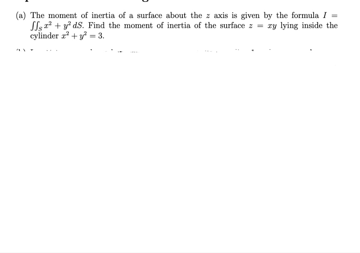 (a) The moment of inertia of a surface about the z axis is given by the formula I
(le x2 + y? dS. Find the moment of inertia of the surface z = xy lying inside the
cylinder x? + y? = 3.
