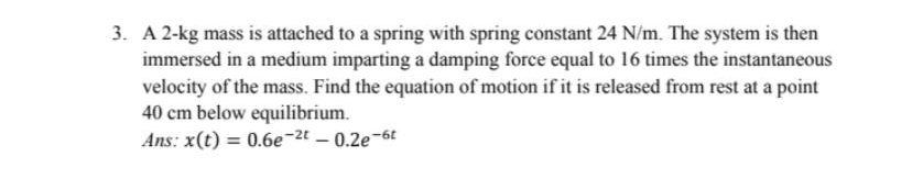 3. A 2-kg mass is attached to a spring with spring constant 24 N/m. The system is then
immersed in a medium imparting a damping force equal to 16 times the instantaneous
velocity of the mass. Find the equation of motion if it is released from rest at a point
40 cm below equilibrium.
Ans: x(t) = 0.6e-2t – 0.2e-6t
%3D

