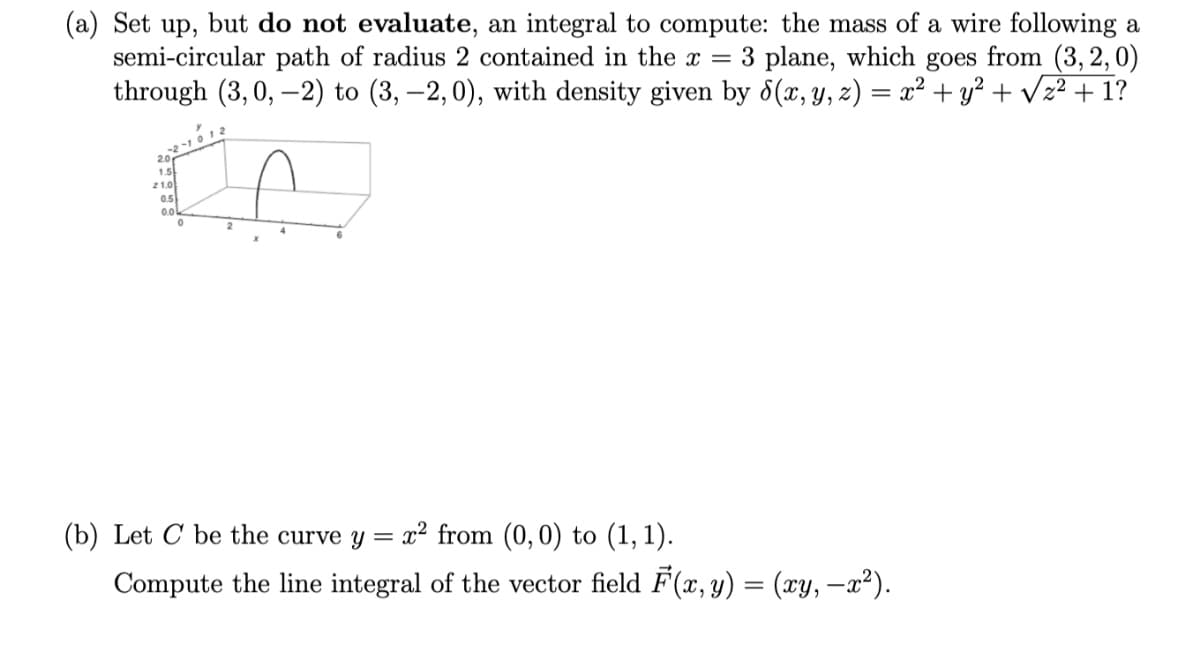(a) Set up, but do not evaluate, an integral to compute: the mass of a wire following a
semi-circular path of radius 2 contained in the x = 3 plane, which goes from (3, 2,0)
through (3, 0, –2) to (3, –2,0), with density given by 8(x, Y, z) = x² + y² + Vz? + 1?
20
1.5
21.0
05
(b) Let C be the curve y =
x² from (0, 0) to (1, 1).
Compute the line integral of the vector field F(x, y) = (xy, –x²).
