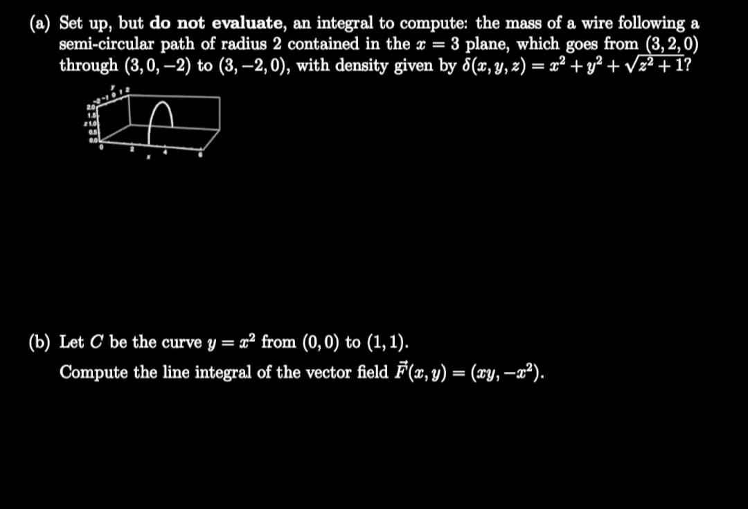 (a) Set up, but do not evaluate, an integral to compute: the mass of a wire following a
semi-circular path of radius
through (3,0, –2) to (3, –2, 0), with density given by 5(x, Y, z) = x² + y² + Vz² + 1?
contained in the x = 3 plane, which goes from (3, 2, 0)
(b) Let C be the curve y = x² from (0, 0) to (1, 1).
%3D
Compute the line integral of the vector field F(x, y) = (xy, –a²).
