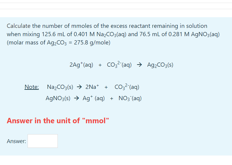 Calculate the number of mmoles of the excess reactant remaining in solution
when mixing 125.6 mL of 0.401 M Na₂CO3(aq) and 76.5 mL of 0.281 M AgNO3(aq)
(molar mass of Ag₂CO3 = 275.8 g/mole)
2Ag (aq) + CO²(aq) → Ag₂CO3(s)
Note: Na₂CO3(s) → 2Na+ + CO²(aq)
AgNO3(s) → Ag+ (aq) + NO3(aq)
Answer in the unit of "mmol"
Answer: