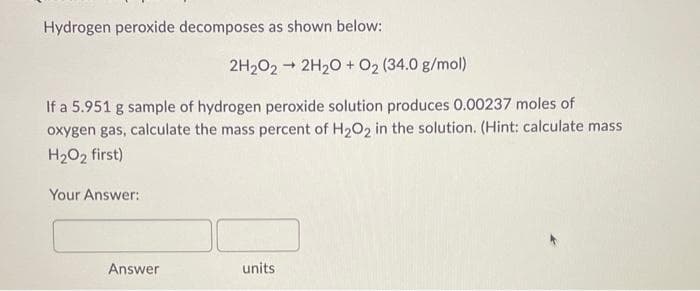 Hydrogen peroxide decomposes as shown below:
If a 5.951 g sample of hydrogen peroxide solution produces 0.00237 moles of
oxygen gas, calculate the mass percent of H₂O2 in the solution. (Hint: calculate mass
H₂O₂ first)
Your Answer:
2H₂O2 → 2H₂O + 0₂ (34.0 g/mol)
-
Answer
units