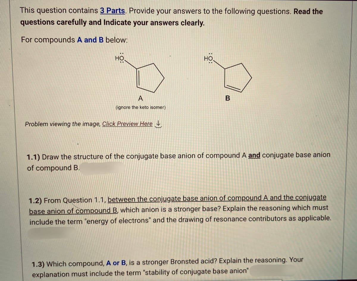 This question contains 3 Parts. Provide your answers to the following questions. Read the
questions carefully and Indicate your answers clearly.
For compounds A and B below:
HO
A
(ignore the keto isomer)
Problem viewing the image, Click Preview Here
НО.
B
1.1) Draw the structure of the conjugate base anion of compound A and conjugate base anion
of compound B.
1.2) From Question 1.1, between the conjugate base anion of compound A and the conjugate
base anion of compound B, which anion is a stronger base? Explain the reasoning which must
include the term "energy of electrons" and the drawing of resonance contributors as applicable.
1.3) Which compound, A or B, is a stronger Bronsted acid? Explain the reasoning. Your
explanation must include the term "stability of conjugate base anion"