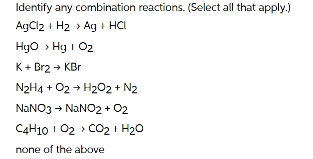 Identify any combination reactions. (Select all that apply.)
AgCl2 + H2 → Ag + HCI
HgO → Hg + O2
K + Br2 → KBr
N2H4 + O2 → H₂O2 + N2
NaNO3 → NaNO2 + O2
C4H10 + O2 → CO2 + H₂O
none of the above