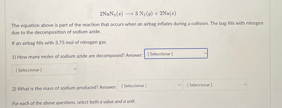 2NaN3 (s) 3 N₂(g) + 2Na(s)
[Seleccionar ]
-
The equation above is part of the reaction that occurs when an airbag inflates during a collision. The bag fills with nitrogen
due to the decomposition of sodium azide.
If an airbag fills with 3.75 mol of nitrogen gas,
1) How many moles of sodium azide are decomposed? Answer: [Seleccionar ]
2) What is the mass of sodium produced? Answer: [Seleccionar]
For each of the above questions, select both a value and a unit.
V [Seleccionar]