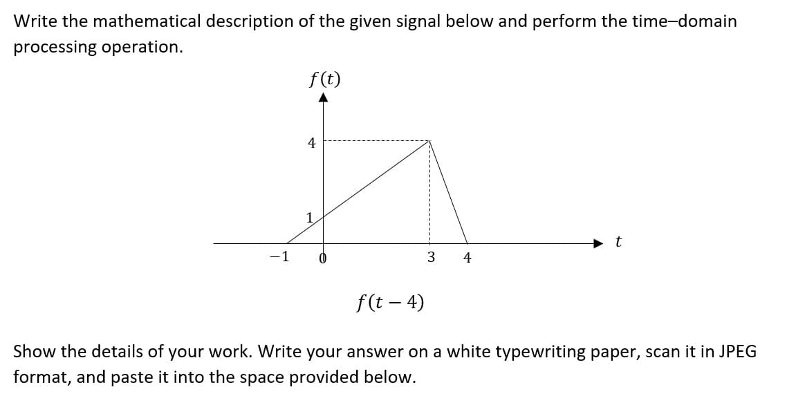 Write the mathematical description of the given signal below and perform the time-domain
processing operation.
-1
f(t)
4
1
0
3 4
t
f(t - 4)
Show the details of your work. Write your answer on a white typewriting paper, scan it in JPEG
format, and paste it into the space provided below.