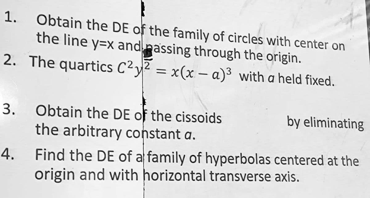 1.
2
2. The quartics C²y² = x(x - a)³ with a held fixed.
3.
Obtain the DE of the family of circles with center on
the line y=x and passing through the origin.
4.
Obtain the DE of the cissoids
the arbitrary constant a.
by eliminating
Find the DE of a family of hyperbolas centered at the
origin and with horizontal transverse axis.