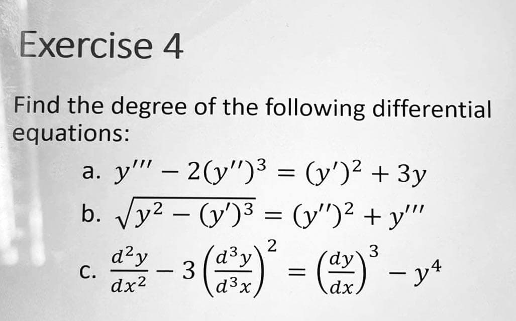 Exercise 4
Find the degree of the following differential
equations:
a. y'" - 2(y")³ = (y')² + 3y
b.
√√y²-(y')³ = (y")² + y""
2
3
d²y - 3 (d²¹x)² = (dx)³-y4
y
C.