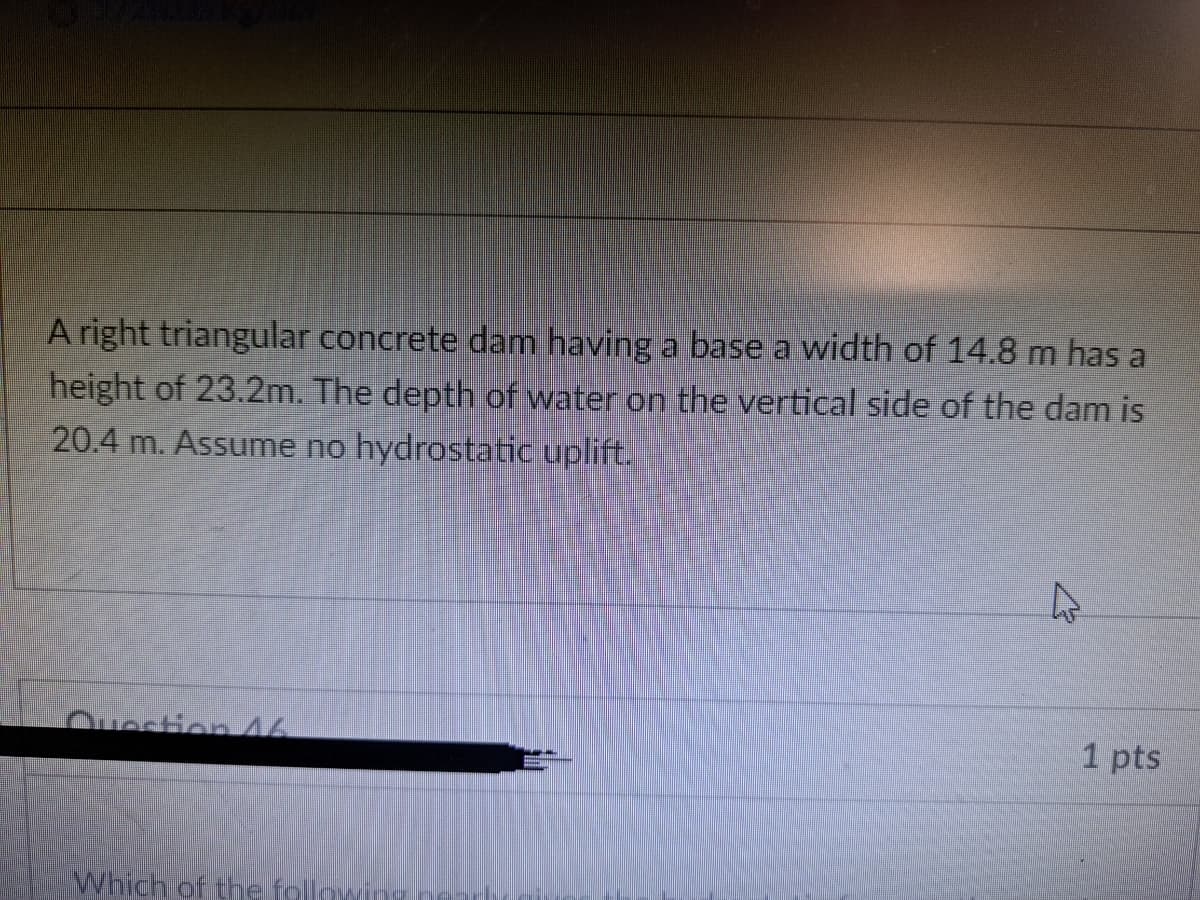 A right triangular concrete dam having a base a width of 14.8 m has a
height of 23.2m. The depth of water on the vertical side of the dam is
20.4 m. Assume no hydrostatic uplift.
4
Question 46
Which of the following
1 pts