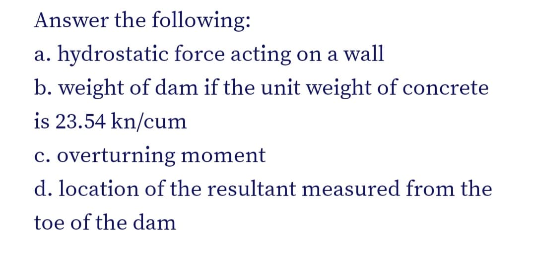 Answer the following:
a. hydrostatic force acting on a wall
b. weight of dam if the unit weight of concrete
is 23.54 kn/cum
c. overturning moment
d. location of the resultant measured from the
toe of the dam