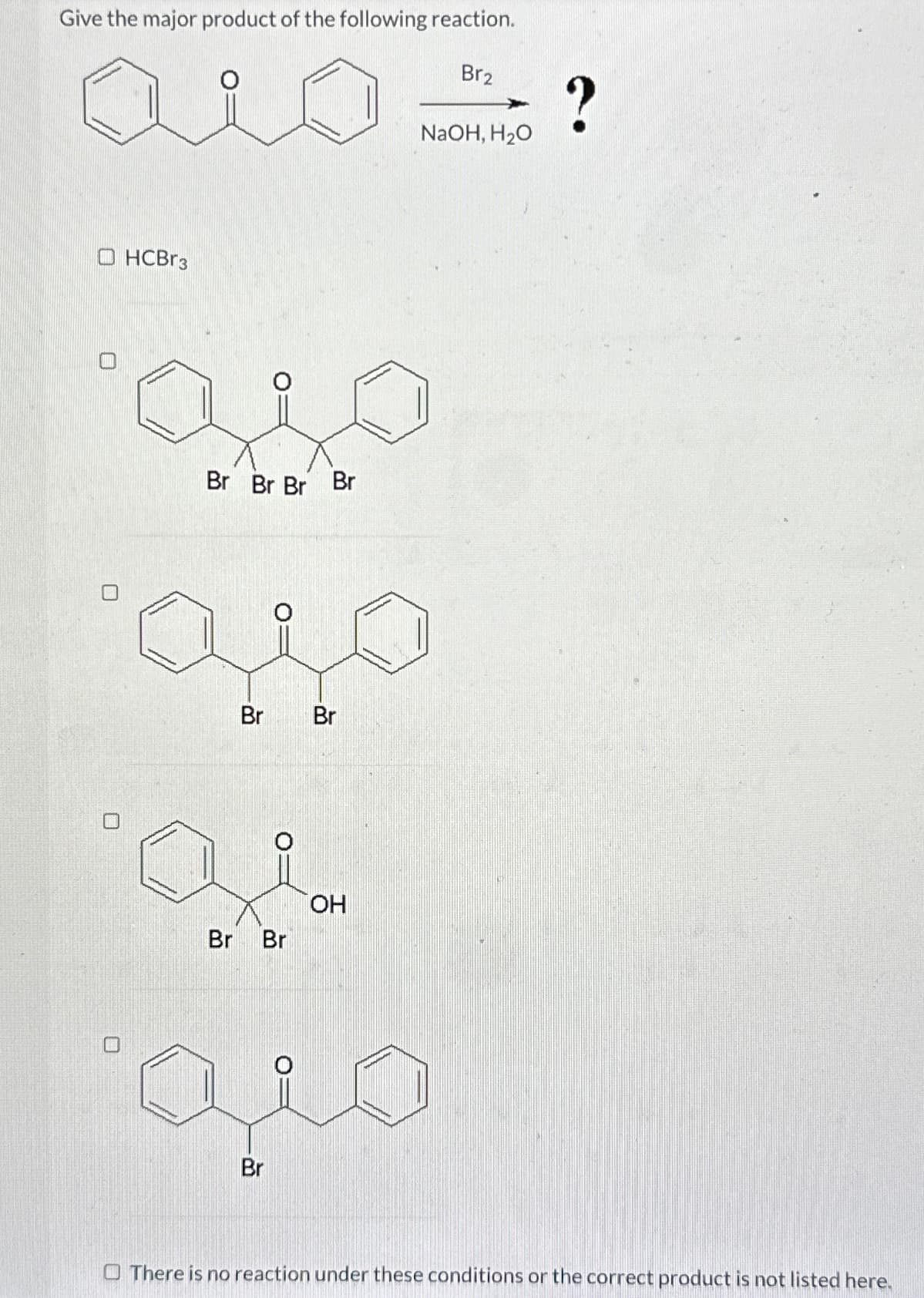 Give the major product of the following reaction.
O HCB3
Br Br Br Br
مية
Br
Br
Br
Br
OH
منه
Br
Br2
?
NaOH, H₂O
There is no reaction under these conditions or the correct product is not listed here.