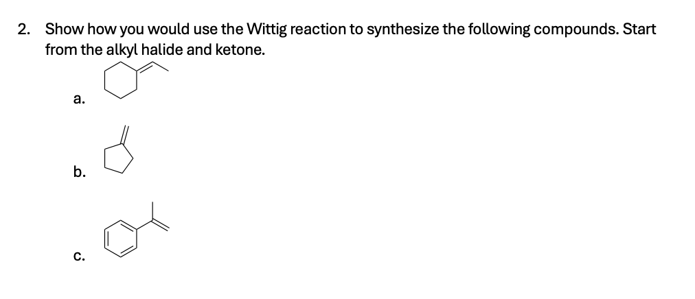 2. Show how you would use the Wittig reaction to synthesize the following compounds. Start
from the alkyl halide and ketone.
a.
b.
C.