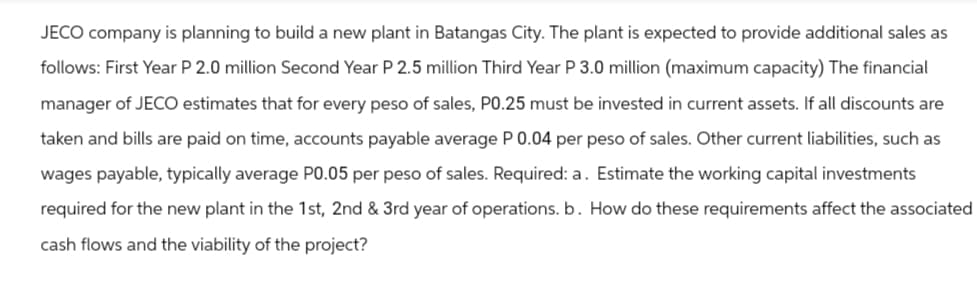 JECO company is planning to build a new plant in Batangas City. The plant is expected to provide additional sales as
follows: First Year P 2.0 million Second Year P 2.5 million Third Year P 3.0 million (maximum capacity) The financial
manager of JECO estimates that for every peso of sales, P0.25 must be invested in current assets. If all discounts are
taken and bills are paid on time, accounts payable average P 0.04 per peso of sales. Other current liabilities, such as
wages payable, typically average P0.05 per peso of sales. Required: a. Estimate the working capital investments
required for the new plant in the 1st, 2nd & 3rd year of operations. b. How do these requirements affect the associated
cash flows and the viability of the project?