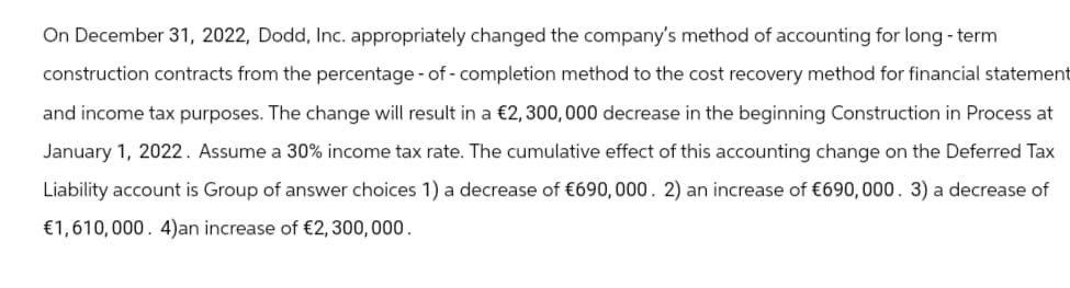 On December 31, 2022, Dodd, Inc. appropriately changed the company's method of accounting for long-term
construction contracts from the percentage-of-completion method to the cost recovery method for financial statement
and income tax purposes. The change will result in a €2,300,000 decrease in the beginning Construction in Process at
January 1, 2022. Assume a 30% income tax rate. The cumulative effect of this accounting change on the Deferred Tax
Liability account is Group of answer choices 1) a decrease of €690,000. 2) an increase of €690,000. 3) a decrease of
€1,610,000. 4)an increase of €2,300,000.