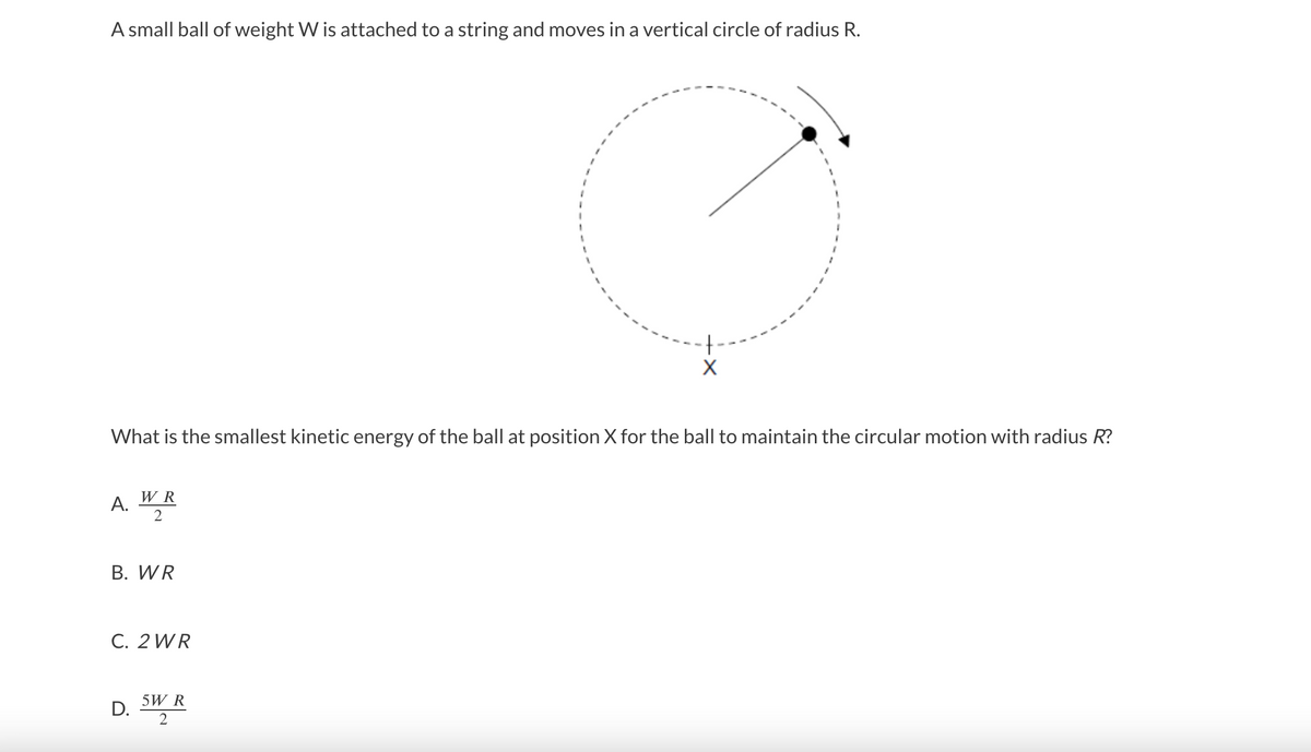 A small ball of weight W is attached to a string and moves in a vertical circle of radius R.
What is the smallest kinetic energy of the ball at position X for the ball to maintain the circular motion with radius R?
W R
A. "*
2
B. WR
C. 2 WR
5W R
D.
2
