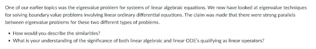One of our earlier topics was the eigenvalue problem for systems of linear algebraic equations. We now have looked at eigenvalue techniques
for solving boundary value problems involving linear ordinary differential equations. The claim was made that there were strong parallels
between eigenvalue problems for these two different types of problems.
• How would you describe the similarities?
• What is your understanding of the significance of both linear algebraic and linear ODE's qualifying as linear operators?
