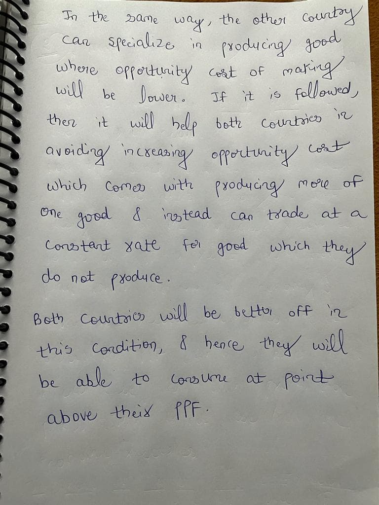 In the
the other Countoy
Dame
way,
car specialize in
producing good
where opportunity corat of maring
Dower.
it will help botte
will be
If it is followed,
ther
Courtsico iz
avoiding incxcasing opportinity Coat
which Comer with producing more of
One
Jood &
instead
can toade at a
Corotart yate
for good which
they
do not produ ce.
Both courtrio will be bettor off iz
this Condition, & heare they will
be able to
Coo ume
at point
above theix PPF.
