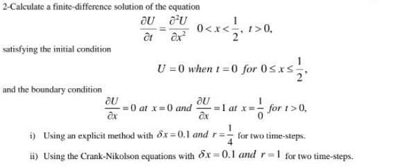 2-Calculate a finite-difference solution of the equation
OU OU
êt dx²
satisfying the initial condition
and the boundary condition
au
ax
=
0<x< , 1>0,
=0 at x = 0 and
U=0 when t=0 for 0≤x≤
·0sxs-12.
au
ax
1 at x = - for 1>0,
1
i) Using an explicit method with dx=0.1 and r=-
4
ii) Using the Crank-Nikolson equations with 6x=0.1 and r=1 for two time-steps.
for two time-steps.