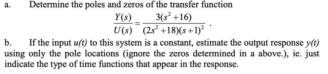 Determine the poles and zeros of the transfer function
Y(s)
3(s² +16)
U(s) (2s² +18)(s+1)²
b.
If the input u(t) to this system is a constant, estimate the output response y(t)
using only the pole locations (ignore the zeros determined in a above.), ie. just
indicate the type of time functions that appear in the response.
a.