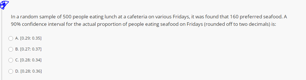 In a random sample of 500 people eating lunch at a cafeteria on various Fridays, it was found that 160 preferred seafood. A
90% confidence interval for the actual proportion of people eating seafood on Fridays (rounded off to two decimals) is:
O A. [0.29; 0.35]
O B. [0.27; 0.37]
O C. [0.28; 0.34]
O D. [0.28; 0.36]
