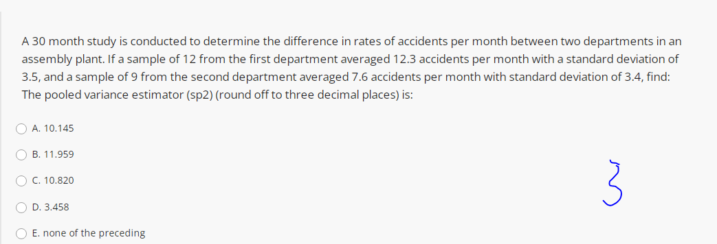 A 30 month study is conducted to determine the difference in rates of accidents per month between two departments in an
assembly plant. If a sample of 12 from the first department averaged 12.3 accidents per month with a standard deviation of
3.5, and a sample of 9 from the second department averaged 7.6 accidents per month with standard deviation of 3.4, find:
The pooled variance estimator (sp2) (round off to three decimal places) is:
O A. 10.145
O B. 11.959
3
O C. 10.820
O D. 3.458
O E. none of the preceding
