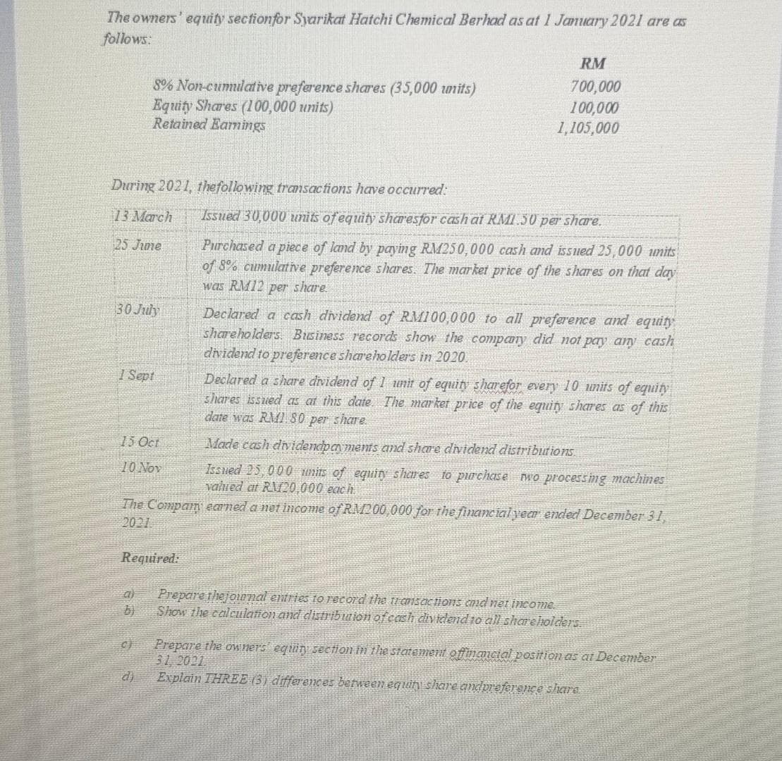 The owners' equity section for Syarikat Hatchi Chemical Berhad as at 1 January 2021 are as
follows:
During 2021, the following transactions have occurred:
13 March
25 Jime
8% Non-cumulative preference shares (35,000 units)
Equity Shares (100,000 units)
Retained Earnings
30 July
1 Sept
15 Oct
10 Nov
Required:
al
C)
d)
RM
700,000
100,000
1,105,000
Issued 30,000 units of equity sharesfor cash at RM1.50 per share.
Purchased a piece of land by paying RM250,000 cash and issued 25,000 units
of 8% cumulative preference shares. The market price of the shares on that day
was RM12 per share.
The Compan earned a net income of RM200,000 for the financial year ended December 31,
2021
Declared a cash dividend of RM100,000 to all preference and equity
shareholders Business records show the company did not pay any cash
dividend to preference shareholders in 2020.
Declared a share dividend of 1 unit of equity sharefor every 10 units of equity
shares issued as at this date. The market price of the equity shares as of this
date was RM1.80 per share
Made cash dividendpan ments and share dividend distributions
Issued 25,000 units of equity shares to purchase two processing machines
valued at RM20,000 each.
Prepare the journal entries to record the transactions and net income.
Show the calculation and distribution of cash dividend to all shareholders.
Prepare the owner's equiry section in the statement offinancial position as at December
31, 2021.
Explain THREE (3) differences between equity share and preference share