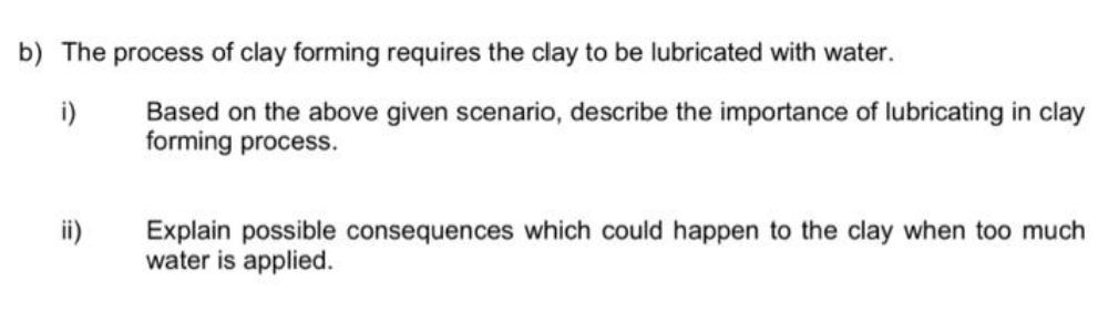 b) The process of clay forming requires the clay to be lubricated with water.
i)
Based on the above given scenario, describe the importance of lubricating in clay
forming process.
Explain possible consequences which could happen to the clay when too much
water is applied.