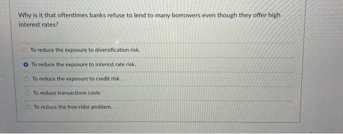 Why is it that oftentimes banks refuse to lend to many borrowers even though they offer high
interest rates?
To reduce the exposure to diversification risk.
To reduce the exposure to interest rate risk.
To reduce the exposure to credit risk.
To reduce transactions costs
To reduce the free-rider problem.