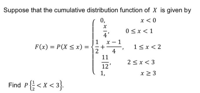 Suppose that the cumulative distribution function of X is given by
0,
x < 0
0<x<1
4'
| 1
1 x- 1
F(x) = P(X < x) =
1< x< 2
| 2
4
11
2<x< 3
12'
1,
x > 3
Find P{< x < 3}.
+
