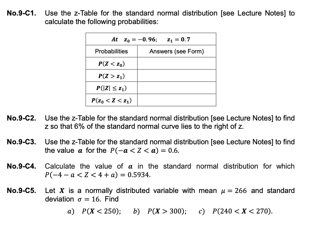 Use the z-Table for the standard normal distribution [see Lecture Notes] to
calculate the following probabilities:
No.9-C1.
At zo = -0.96;
Z1 = 0.7
Probabilities
Answers (see Form)
P(Z < zo)
P(Z > z1)
P(|Z| < z1)
P(z, < Z < z1)
Use the z-Table for the standard normal distribution [see Lecture Notes] to find
z so that 6% of the standard normal curve lies to the right of z.
No.9-C2.
No.9-С3.
Use the z-Table for the standard normal distribution [see Lecture Notes] to find
the value a for the P(-a <Z <a) = 0.6.
Calculate the value of a in the standard normal distribution for which
P(-4 – a <Z < 4 + a) = 0.5934.
No.9-C4.
No.9-C5.
Let X is a normally distributed variable with mean u = 266 and standard
deviation o = 16. Find
а) Р(х < 250);
b) Р(X > 300);
c) P(240 < X < 270).
