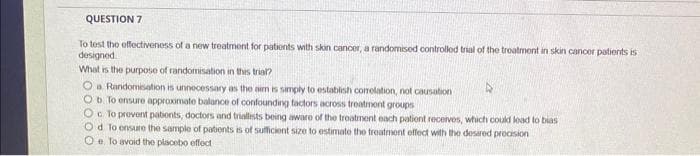 QUESTION 7
To test the effectiveness of a new treatment for patients with skin cancer, a randomised controlled trial of the treatment in skin cancer patients is
designed.
What is the purpose of randomisation in this trial?
O a Randomisation is unnecessary as the aim is simply to establish correlation, not causation
O b. To ensure approximate balance of confounding factors across treatment groups
OcTo prevent patients, doctors and triallists being aware of the treatment each patient receives, which could lead to bias
Od To ensure the sample of patients is of sufficient size to estimate the treatment effect with the desired precision
O e To avoid the placebo effecti