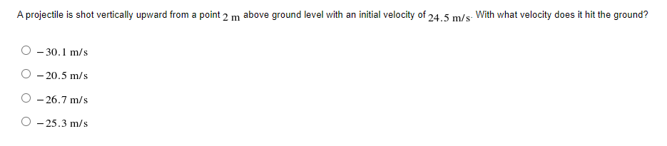 A projectile is shot vertically upward from a point 2 m above ground level with an initial velocity of 24.5 m/s. With what velocity does it hit the ground?
O - 30.1 m/s
- 20.5 m/s
O - 26.7 m/s
O - 25.3 m/s
