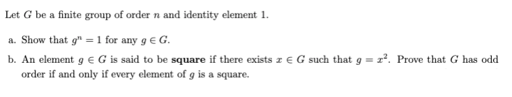 Let G be a finite group of order n and identity element 1.
a. Show that g" =1 for any g e G.
b. An element g € G is said to be square if there exists z e G such that g = x?. Prove that G has odd
order if and only if every element of g is a square.
