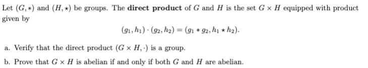 Let (G, *) and (H, *) be groups. The direct product of G and H is the set G × H equipped with product
given by
(91, h1) · (92, h2) = (91 * 92, h1 * h2).
a. Verify that the direct product (G × H, ') is a group.
b. Prove that G × H is abelian if and only if both G and H are abelian.
