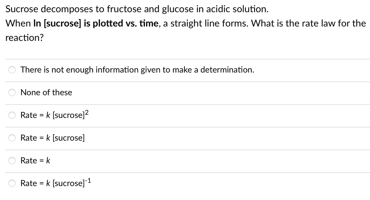 Sucrose decomposes to fructose and glucose in acidic solution.
When In [sucrose] is plotted vs. time, a straight line forms. What is the rate law for the
reaction?
There is not enough information given to make a determination.
None of these
Rate
[sucrose]2
Rate = k [sucrose]
Rate =
Rate = k [sucrose] 1
%3D
