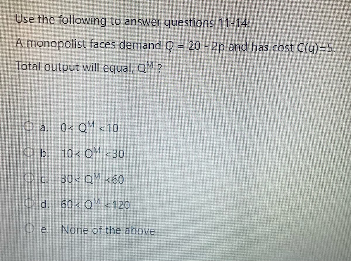 Use the following to answer questions 11-14:
A monopolist faces demand Q = 20 - 2p and has cost C(q)-5.
Total output will equal, QM?
Oa. 0< QM <10
O b. 10< QM <30
c. 30< QM <60
Od.
60 QM <120
D е. None of the above