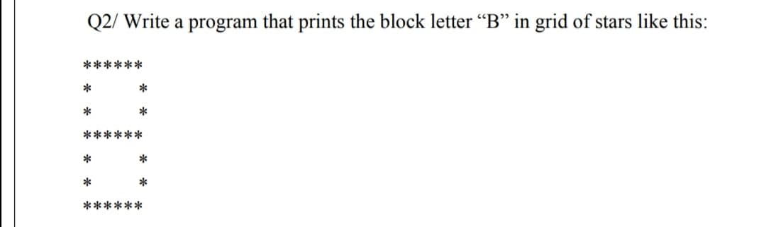 Q2/ Write a program that prints the block letter “B" in grid of stars like this:
******
*
*
*
*
******
*
*
******
