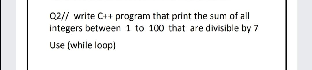 Q2// write C++ program that print the sum of all
integers between 1 to 100 that are divisible by 7
Use (while loop)
