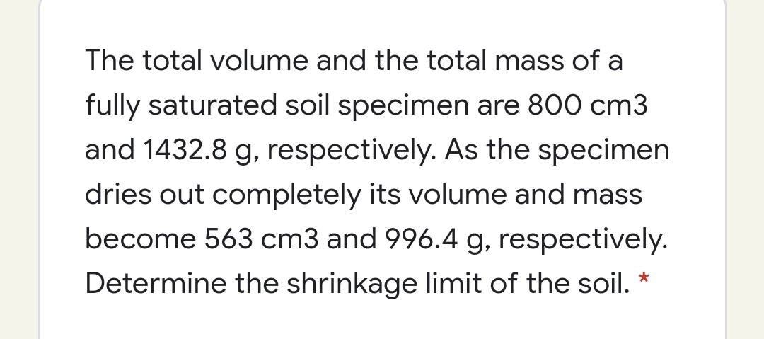 The total volume and the total mass of a
fully saturated soil specimen are 800 cm3
and 1432.8 g, respectively. As the specimen
dries out completely its volume and mass
become 563 cm3 and 996.4 g, respectively.
Determine the shrinkage limit of the soil. *
